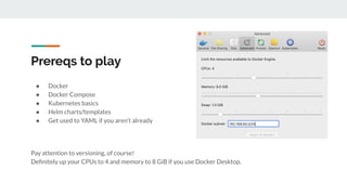Prereqs to play
● Docker
● Docker Compose
● Kubernetes basics
● Helm charts/templates
● Get used to YAML if you aren’t already
Pay attention to versioning, of course!
Deﬁnitely up your CPUs to 4 and memory to 8 GiB if you use Docker Desktop.
 