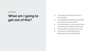What am I going to
get out of this?
● I can talk to someone else about a
service mesh
● I can understand someone who talks
to me about a service mesh
● I know whether or not a service mesh
is something I would get value from
● I know where to get a service mesh
● I am aware of some differences
between service mesh offerings
 