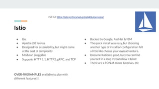 Istio
● Go
● Apache 2.0 license
● Designed for extensibility, but might come
at the cost of complexity
● Modular, pluggable
● Supports HTTP 1.1, HTTP2, gRPC, and TCP
OVER 40 EXAMPLES available to play with
different features!!!
● Backed by Google, RedHat & IBM
● The quick install was easy, but choosing
another type of install or conﬁguration felt
a little like choose your own adventure.
● Documentation is good, but you can ﬁnd
yourself in a loop if you follow it blind
● There are a TON of online tutorials, etc
ISTIO: https://istio.io/docs/setup/install/kubernetes/
 