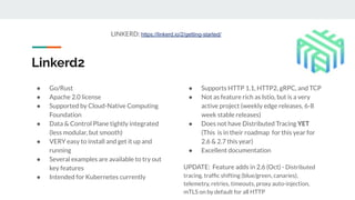Linkerd2
● Go/Rust
● Apache 2.0 license
● Supported by Cloud-Native Computing
Foundation
● Data & Control Plane tightly integrated
(less modular, but smooth)
● VERY easy to install and get it up and
running
● Several examples are available to try out
key features
● Intended for Kubernetes currently
● Supports HTTP 1.1, HTTP2, gRPC, and TCP
● Not as feature rich as Istio, but is a very
active project (weekly edge releases, 6-8
week stable releases)
● Does not have Distributed Tracing YET
(This is in their roadmap for this year for
2.6 & 2.7 this year)
● Excellent documentation
UPDATE: Feature adds in 2.6 (Oct) - Distributed
tracing, trafﬁc shifting (blue/green, canaries),
telemetry, retries, timeouts, proxy auto-injection,
mTLS on by default for all HTTP
LINKERD: https://linkerd.io/2/getting-started/
 