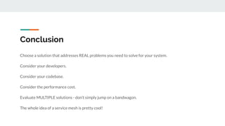 Conclusion
Choose a solution that addresses REAL problems you need to solve for your system.
Consider your developers.
Consider your codebase.
Consider the performance cost.
Evaluate MULTIPLE solutions - don’t simply jump on a bandwagon.
The whole idea of a service mesh is pretty cool!
 