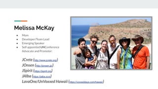 Melissa McKay
● Mom
● Developer/Team Lead
● Emerging Speaker
● Self appointed UNConference
Advocate and Promoter:
JCrete (http://www.jcrete.org/)
JOnsen (http://jonsen.jp/)
JSpirit (https://jspirit.org)
JAlba (https://jalba.scot)
LavaOne/UnVoxxed Hawaii (https://voxxeddays.com/hawaii/)
 