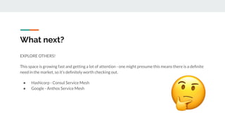What next?
EXPLORE OTHERS!
This space is growing fast and getting a lot of attention - one might presume this means there is a deﬁnite
need in the market, so it’s deﬁnitely worth checking out.
● Hashicorp - Consul Service Mesh
● Google - Anthos Service Mesh
 