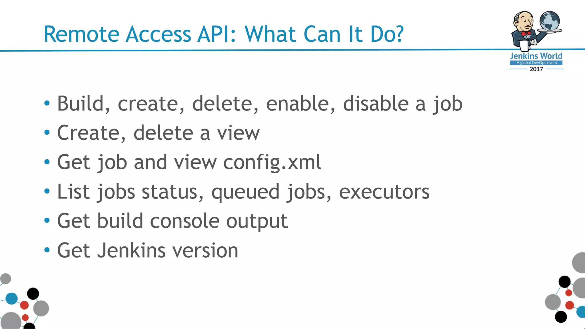 Remote Access API: What Can It Do?
• Build, create, delete, enable, disable a job
• Create, delete a view
• Get job and view config.xml
• List jobs status, queued jobs, executors
• Get build console output
• Get Jenkins version
 