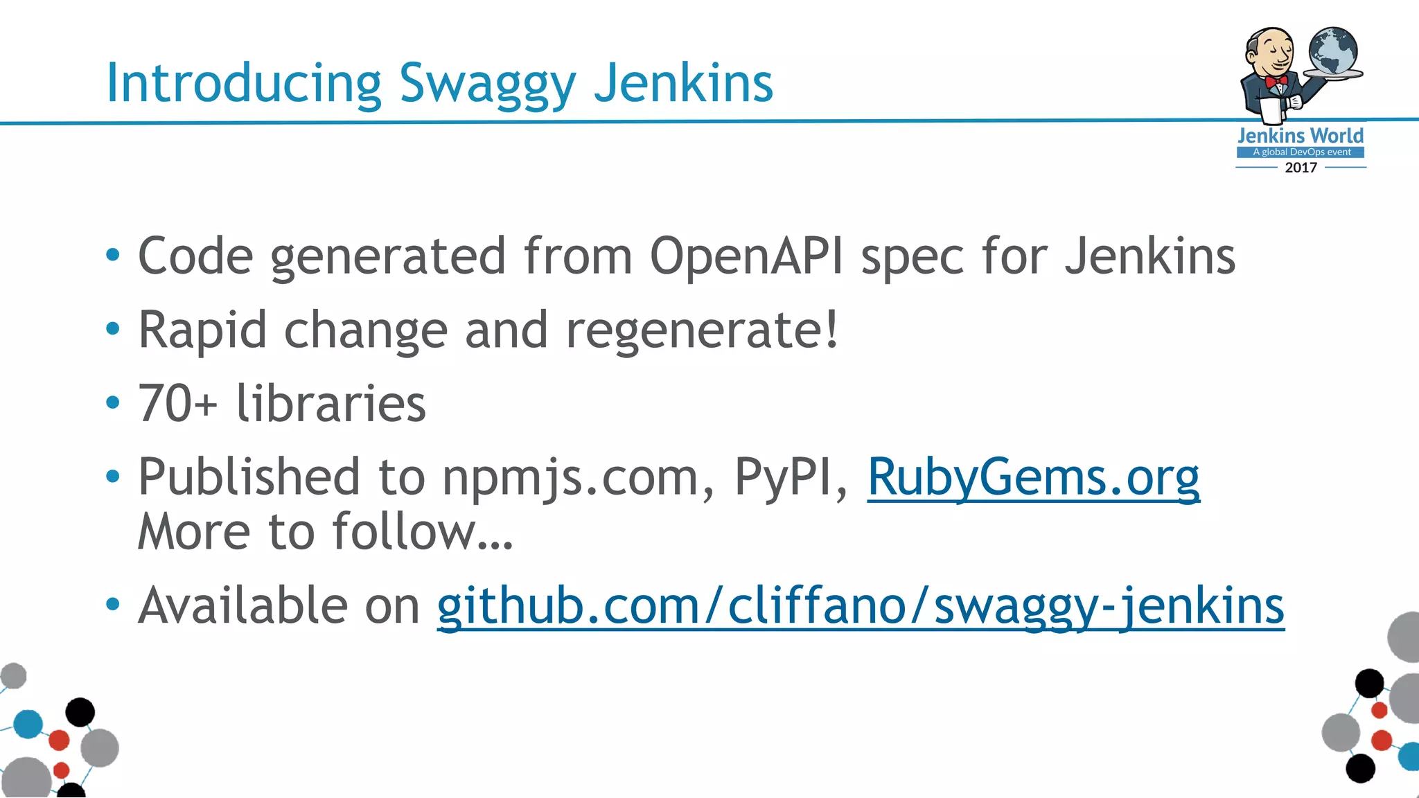Introducing Swaggy Jenkins
• Code generated from OpenAPI spec for Jenkins
• Rapid change and regenerate!
• 70+ libraries
• Published to npmjs.com, PyPI, RubyGems.org 
More to follow…
• Available on github.com/cliffano/swaggy-jenkins
 