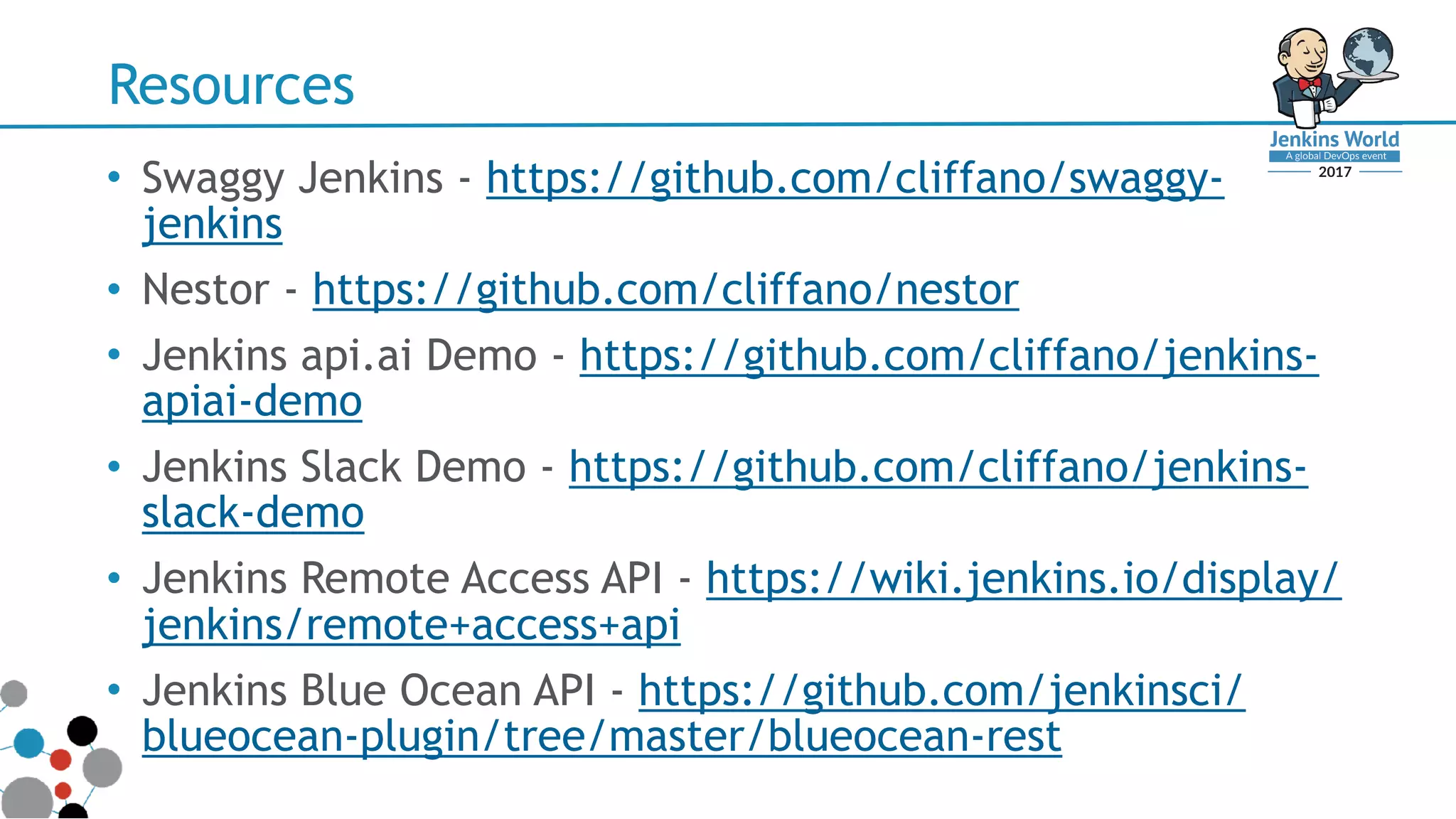 Resources
• Swaggy Jenkins - https://github.com/cliffano/swaggy-
jenkins
• Nestor - https://github.com/cliffano/nestor
• Jenkins api.ai Demo - https://github.com/cliffano/jenkins-
apiai-demo
• Jenkins Slack Demo - https://github.com/cliffano/jenkins-
slack-demo
• Jenkins Remote Access API - https://wiki.jenkins.io/display/
jenkins/remote+access+api
• Jenkins Blue Ocean API - https://github.com/jenkinsci/
blueocean-plugin/tree/master/blueocean-rest
 
