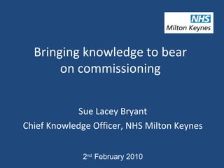 Bringing knowledge to bear
       on commissioning


            Sue Lacey Bryant
Chief Knowledge Officer, NHS Milton Keynes


              2nd February 2010
 