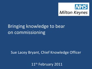 Bringing knowledge to bear
on commissioning
Sue Lacey Bryant, Chief Knowledge Officer
11th
February 2011
 