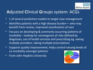 Adjusted Clinical Groups system: ACGs
• 1 of several predictive models to target case management
• Identifies patients with a high disease burden— who may
benefit from review, improved coordination of care
• Focuses on developing & commonly occurring patterns of
morbidity - looking for convergence of risks defined by
diagnoses, use of health services and prescribing eg. seeing
multiple providers, taking multiple prescriptions
• Supports quality improvement; helps control varying levels of
co-morbidity amongst patients
• From John Hopkins University
 