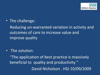 • The challenge:
Reducing un-warranted variation in activity and
outcomes of care to increase value and
improve quality
• The solution:
“The application of best practice is massively
beneficial to quality and productivity “
David Nicholson . HSJ 10/09/2009
 