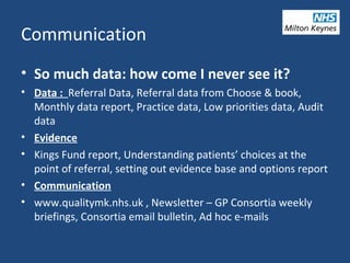 Communication
• So much data: how come I never see it?
• Data : Referral Data, Referral data from Choose & book,
Monthly data report, Practice data, Low priorities data, Audit
data
• Evidence
• Kings Fund report, Understanding patients’ choices at the
point of referral, setting out evidence base and options report
• Communication
• www.qualitymk.nhs.uk , Newsletter – GP Consortia weekly
briefings, Consortia email bulletin, Ad hoc e-mails
 