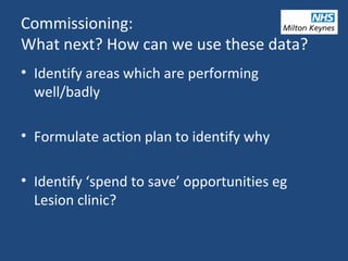 Commissioning:
What next? How can we use these data?
• Identify areas which are performing
well/badly
• Formulate action plan to identify why
• Identify ‘spend to save’ opportunities eg
Lesion clinic?
 