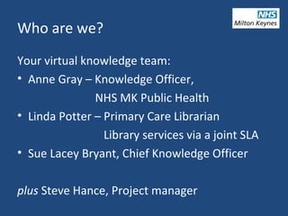 Who are we?
Your virtual knowledge team:
• Anne Gray – Knowledge Officer,
NHS MK Public Health
• Linda Potter – Primary Care Librarian
Library services via a joint SLA
• Sue Lacey Bryant, Chief Knowledge Officer
plus Steve Hance, Project manager
 