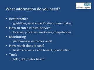 What information do you need?
• Best practice
– guidelines, service specifications, case studies
• How to run a clinical service
– location, processes, workforce, competencies
• Monitoring
– performance, outcomes, audit
• How much does it cost?
– health economics, cost benefit, prioritisation
• Tools
– NICE, DoH, public health
 