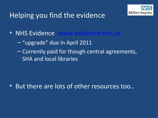 Helping you find the evidence
• NHS Evidence www.evidence.nhs.uk
– “upgrade” due in April 2011
– Currently paid for though central agreements,
SHA and local libraries
• But there are lots of other resources too..
 