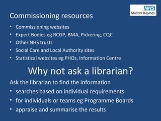 Commissioning resources
• Commissioning websites
• Expert Bodies eg RCGP, BMA, Pickering, CQC
• Other NHS trusts
• Social Care and Local Authority sites
• Statistical websites eg PHOs, Information Centre
Why not ask a librarian?
Ask the librarian to find the information
• searches based on individual requirements
• for individuals or teams eg Programme Boards
• appraise and summarise the results
 