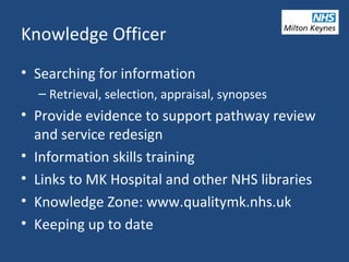 Knowledge Officer
• Searching for information
– Retrieval, selection, appraisal, synopses
• Provide evidence to support pathway review
and service redesign
• Information skills training
• Links to MK Hospital and other NHS libraries
• Knowledge Zone: www.qualitymk.nhs.uk
• Keeping up to date
 