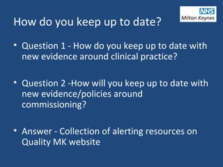 How do you keep up to date?
• Question 1 - How do you keep up to date with
new evidence around clinical practice?
• Question 2 -How will you keep up to date with
new evidence/policies around
commissioning?
• Answer - Collection of alerting resources on
Quality MK website
 