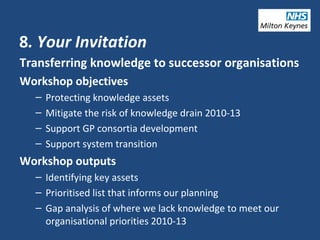 8. Your Invitation
Transferring knowledge to successor organisations
Workshop objectives
– Protecting knowledge assets
– Mitigate the risk of knowledge drain 2010-13
– Support GP consortia development
– Support system transition
Workshop outputs
– Identifying key assets
– Prioritised list that informs our planning
– Gap analysis of where we lack knowledge to meet our
organisational priorities 2010-13
 