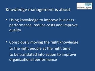• Using knowledge to improve business
performance, reduce costs and improve
quality
• Consciously moving the right knowledge
to the right people at the right time
to be translated into action to improve
organizational performance
Knowledge management is about:
 