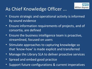 As Chief Knowledge Officer ...
• Ensure strategic and operational activity is informed
by sound evidence
• Ensure information requirements of projects, and of
consortia, are defined
• Ensure the business intelligence team is proactive,
streamlined, focused on users
• Stimulate approaches to capturing knowledge so
that ‘know-how’ is made explicit and transferred
• Manage the Library SLA to deliver proactive services
• Spread and embed good practice
• Support future configurations & current imperatives
 