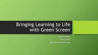 Bringing Learning to Life
with Green Screen
Susan Corbett
Tina Coffey
Oak Grove Elementary
 
