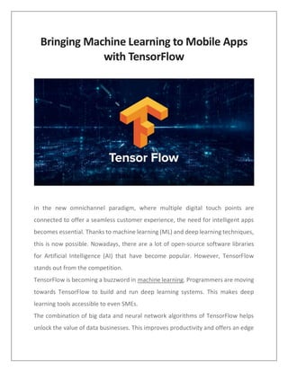 Bringing Machine Learning to Mobile Apps
with TensorFlow
In the new omnichannel paradigm, where multiple digital touch points are
connected to offer a seamless customer experience, the need for intelligent apps
becomes essential. Thanks to machine learning (ML) and deep learning techniques,
this is now possible. Nowadays, there are a lot of open-source software libraries
for Artificial Intelligence (AI) that have become popular. However, TensorFlow
stands out from the competition.
TensorFlow is becoming a buzzword in machine learning. Programmers are moving
towards TensorFlow to build and run deep learning systems. This makes deep
learning tools accessible to even SMEs.
The combination of big data and neural network algorithms of TensorFlow helps
unlock the value of data businesses. This improves productivity and offers an edge
 