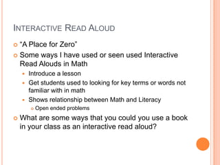 INTERACTIVE READ ALOUD
 “A Place for Zero”
 Some ways I have used or seen used Interactive
Read Alouds in Math
 Introduce a lesson
 Get students used to looking for key terms or words not
familiar with in math
 Shows relationship between Math and Literacy
 Open ended problems
 What are some ways that you could you use a book
in your class as an interactive read aloud?
 