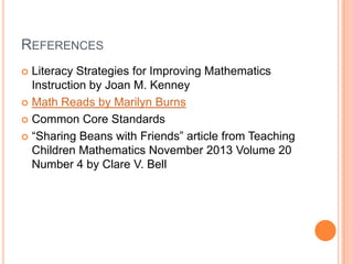 REFERENCES
 Literacy Strategies for Improving Mathematics
Instruction by Joan M. Kenney
 Math Reads by Marilyn Burns
 Common Core Standards
 “Sharing Beans with Friends” article from Teaching
Children Mathematics November 2013 Volume 20
Number 4 by Clare V. Bell
 