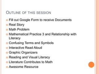 OUTLINE OF THIS SESSION
 Fill out Google Form to receive Documents
 Real Story
 Math Problem
 Mathematical Practice 3 and Relationship with
Literacy
 Confusing Terms and Symbols
 Interactive Read Aloud
 Graphic Organizers
 Reading and Visual Literacy
 Literature Contributes to Math
 Awesome Resource
 