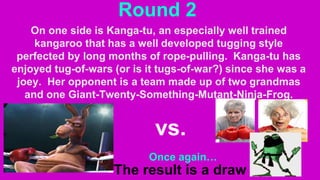 Round 2
On one side is Kanga-tu, an especially well trained
kangaroo that has a well developed tugging style
perfected by long months of rope-pulling. Kanga-tu has
enjoyed tug-of-wars (or is it tugs-of-war?) since she was a
joey. Her opponent is a team made up of two grandmas
and one Giant-Twenty-Something-Mutant-Ninja-Frog.
vs.
Once again…
The result is a draw
 