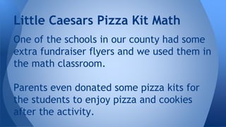 Little Caesars Pizza Kit Math
One of the schools in our county had some
extra fundraiser flyers and we used them in
the math classroom.
Parents even donated some pizza kits for
the students to enjoy pizza and cookies
after the activity.
 