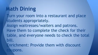 Turn your room into a restaurant and place
students appropriately.
Assign waitresses/waiters and patrons.
Have them to complete the check for their
table, and everyone needs to check the total
bill.
Enrichment: Provide them with discount
coupons.
Math Dining
 