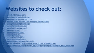 ● www.betterlesson.com
● www.teachersnotebook.com
● www.teacherspayteachers.com
● learning.blogs.nytimes.com/category/lesson-plans/
● www.pbslearningmedia.org/
● www.sharemylesson.com
● www.teach-nology.com/
● www.nctm.org/
● www.opusmath.com/
● www.opened.io/
● www.aplusclick.com/
● www.yummymath.com
● www.thirteen.org/get-the-math/
● Math 1 Resource - http://www.wsfcs.k12.nc.us/page/51682
● http://jfmueller.faculty.noctrl.edu/toolbox/examples/examples_tasks_math.htm
Websites to check out:
 