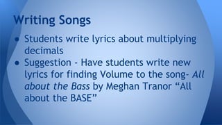 Writing Songs
● Students write lyrics about multiplying
decimals
● Suggestion - Have students write new
lyrics for finding Volume to the song- All
about the Bass by Meghan Tranor “All
about the BASE”
 