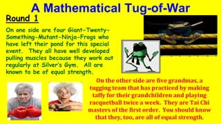 A Mathematical Tug-of-War
Round 1
On one side are four Giant-Twenty-
Something-Mutant-Ninja-Frogs who
have left their pond for this special
event. They all have well developed
pulling muscles because they work out
regularly at Silver’s Gym. All are
known to be of equal strength.
On the other side are five grandmas, a
tugging team that has practiced by making
taffy for their grandchildren and playing
racquetball twice a week. They are Tai Chi
masters of the first order. You should know
that they, too, are all of equal strength.
 