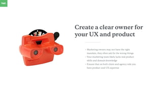 Create a clear owner for
your UX and product
• Marketing owners may not have the right
mandate, they often ask for the wro...