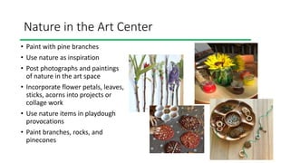 Nature in the Art Center
• Paint with pine branches
• Use nature as inspiration
• Post photographs and paintings
of nature in the art space
• Incorporate flower petals, leaves,
sticks, acorns into projects or
collage work
• Use nature items in playdough
provocations
• Paint branches, rocks, and
pinecones
 