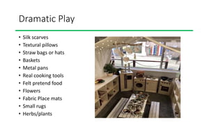 Dramatic Play
• Silk scarves
• Textural pillows
• Straw bags or hats
• Baskets
• Metal pans
• Real cooking tools
• Felt pretend food
• Flowers
• Fabric Place mats
• Small rugs
• Herbs/plants
 