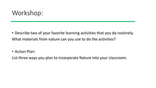 Workshop:
• Describe two of your favorite learning activities that you do routinely.
What materials from nature can you use to do the activities?
• Action Plan:
List three ways you plan to incorporate Nature into your classroom.
 