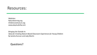 Resources:
Websites:
Naturalearning.org
Childrenandnature.org
www.playstudiofw.com
Bringing the Outside In:
Ideas for Creating Nature-Based Classroom Experiences for Young Children
By Sandra Duncan and Jody Martin
Questions?
 