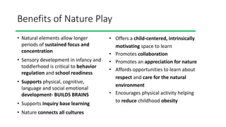 Benefits of Nature Play
• Natural elements allow longer
periods of sustained focus and
concentration
• Sensory development in infancy and
toddlerhood is critical to behavior
regulation and school readiness
• Supports physical, cognitive,
language and social emotional
development- BUILDS BRAINS
• Supports inquiry base learning
• Nature connects all cultures
• Offers a child-centered, intrinsically
motivating space to learn
• Promotes collaboration
• Promotes an appreciation for nature
• Affords opportunities to learn about
respect and care for the natural
environment
• Encourages physical activity helping
to reduce childhood obesity
 