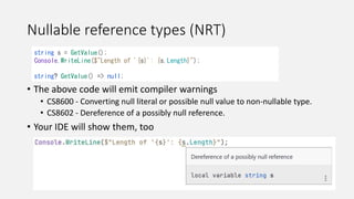 Nullable reference types (NRT)
• The above code will emit compiler warnings
• CS8600 - Converting null literal or possible null value to non-nullable type.
• CS8602 - Dereference of a possibly null reference.
• Your IDE will show them, too
string s = GetValue();
Console.WriteLine($"Length of '{s}': {s.Length}");
string? GetValue() => null;
 