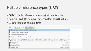 Nullable reference types (NRT)
• C#8+ nullable reference types are just annotations
• Compiler and IDE help you detect potential null values
• Design-time and compile-time
 