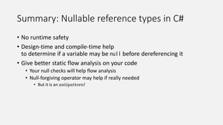 Summary: Nullable reference types in C#
• No runtime safety
• Design-time and compile-time help
to determine if a variable may be null before dereferencing it
• Give better static flow analysis on your code
• Your null checks will help flow analysis
• Null-forgiving operator may help if really needed
• But it is an antipattern!
 