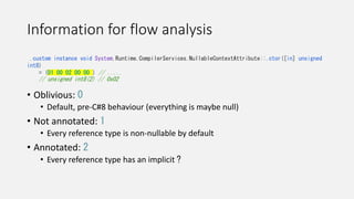 Information for flow analysis
• Oblivious: 0
• Default, pre-C#8 behaviour (everything is maybe null)
• Not annotated: 1
• Every reference type is non-nullable by default
• Annotated: 2
• Every reference type has an implicit ?
.custom instance void System.Runtime.CompilerServices.NullableContextAttribute::.ctor([in] unsigned
int8)
= (01 00 02 00 00 ) // .....
// unsigned int8(2) // 0x02
 