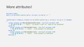 More attributes!
#nullable enable
public string GetString3(string? a, string b, string? c) => "";
.method public hidebysig instance string GetString3(string a, string b, string c) cil managed
{
.custom instance void NullableContextAttribute::.ctor([in] unsigned int8)
= (01 00 01 00 00 ) // int8(1) – by default treat ref. types as not annotated
.param [1]
.custom instance void NullableAttribute::.ctor([in] unsigned int8)
= (01 00 02 00 00 ) // int8(2) – treat param[1] as annotated
.param [3]
.custom instance void NullableAttribute::.ctor([in] unsigned int8)
= (01 00 02 00 00 ) // int8(2) – treat param[3] as annotated
.maxstack 8
 