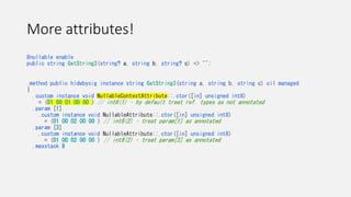 More attributes!
#nullable enable
public string GetString3(string? a, string b, string? c) => "";
.method public hidebysig instance string GetString3(string a, string b, string c) cil managed
{
.custom instance void NullableContextAttribute::.ctor([in] unsigned int8)
= (01 00 01 00 00 ) // int8(1) – by default treat ref. types as not annotated
.param [1]
.custom instance void NullableAttribute::.ctor([in] unsigned int8)
= (01 00 02 00 00 ) // int8(2) – treat param[1] as annotated
.param [3]
.custom instance void NullableAttribute::.ctor([in] unsigned int8)
= (01 00 02 00 00 ) // int8(2) – treat param[3] as annotated
.maxstack 8
 