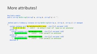 More attributes!
#nullable enable
public string GetString3(string? a, string b, string? c) => "";
.method public hidebysig instance string GetString3(string a, string b, string c) cil managed
{
.custom instance void NullableContextAttribute::.ctor([in] unsigned int8)
= (01 00 01 00 00 ) // int8(1) – by default treat ref. types as not annotated
.param [1]
.custom instance void NullableAttribute::.ctor([in] unsigned int8)
= (01 00 02 00 00 ) // int8(2) – treat param[1] as annotated
.param [3]
.custom instance void NullableAttribute::.ctor([in] unsigned int8)
= (01 00 02 00 00 ) // int8(2) – treat param[3] as annotated
.maxstack 8
 