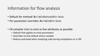 Information for flow analysis
• Default for method: NullableContextAttribute
• Per-parameter overrides: NullableAttribute
• C# compiler tries to emit as few attributes as possible
• Default that applies to most parameters
• Overrides to that default where needed
• Reduce overhead when analyzing code during compilation or in IDE
 